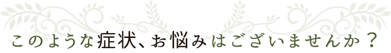 このような症状、お悩みはございませんか？