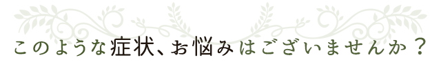 このような症状、お悩みはございませんか？